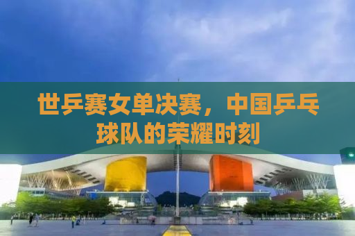 世乒赛女单决赛，中国乒乓球队的荣耀时刻