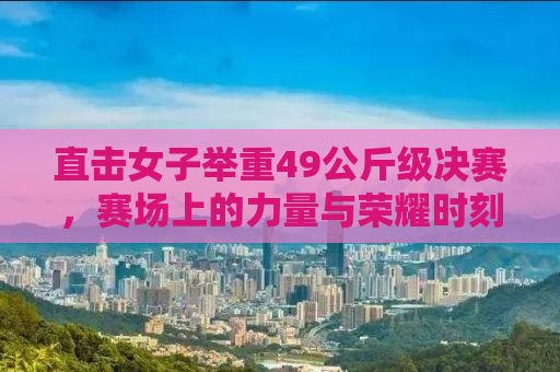 直击女子举重49公斤级决赛，赛场上的力量与荣耀时刻