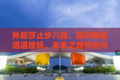 孙颖莎止步八强，国乒新星遭遇挫折，未来之路何去何从？