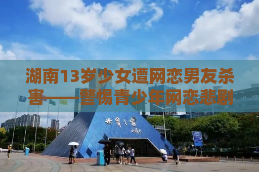 湖南13岁少女遭网恋男友杀害——警惕青少年网恋悲剧背后的警示