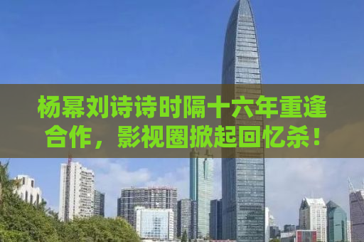 杨幂刘诗诗时隔十六年重逢合作，影视圈掀起回忆杀！