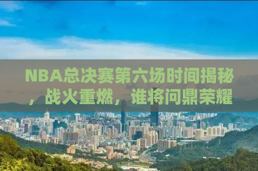 NBA总决赛第六场时间揭秘，战火重燃，谁将问鼎荣耀之巅？