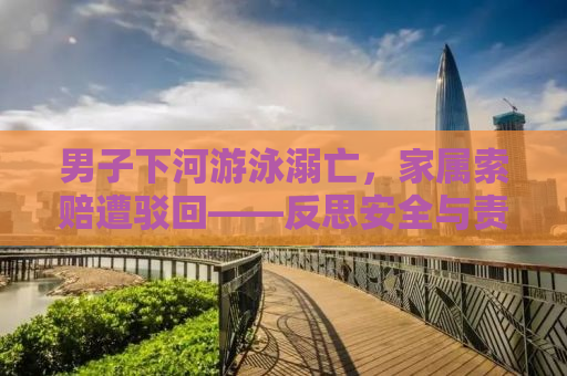 男子下河游泳溺亡，家属索赔遭驳回——反思安全与责任